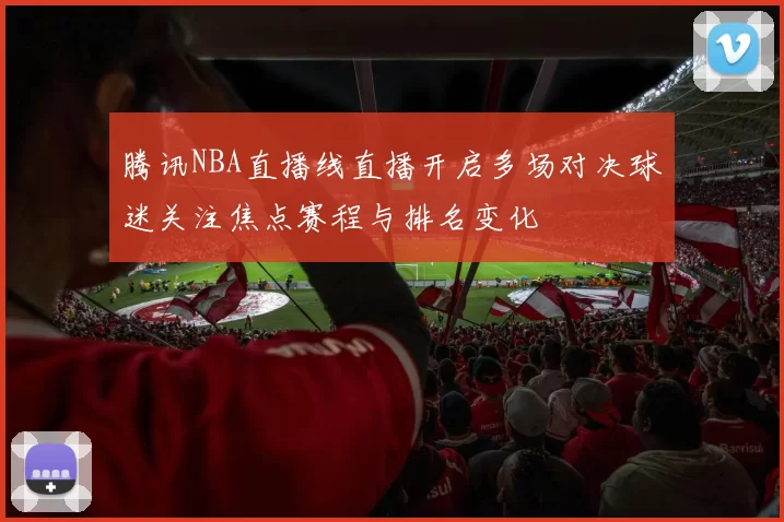 腾讯NBA直播线直播开启多场对决球迷关注焦点赛程与排名变化