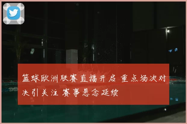 篮球欧洲联赛直播开启 重点场次对决引关注 赛事悬念延续