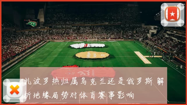 扎波罗热归属乌克兰还是俄罗斯 解析地缘局势对体育赛事影响
