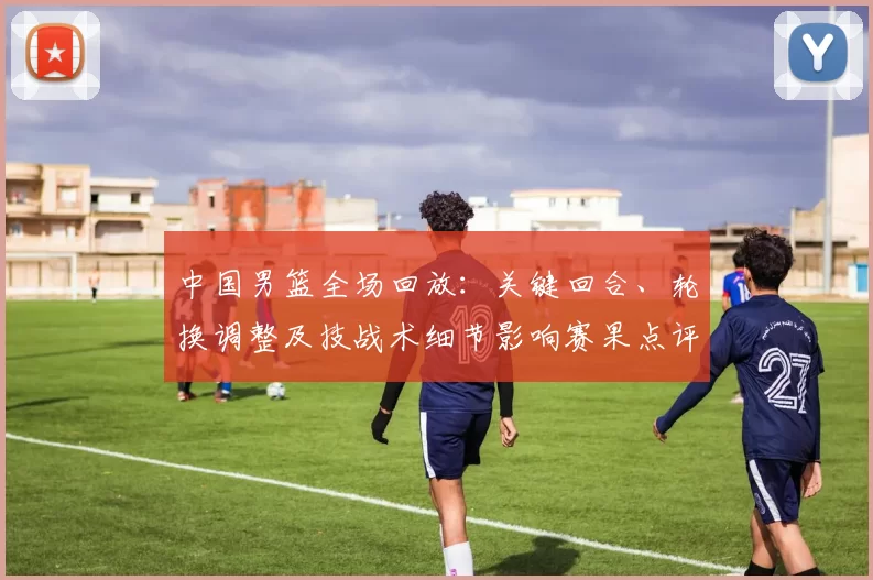 中国男篮全场回放：关键回合、轮换调整及技战术细节影响赛果点评