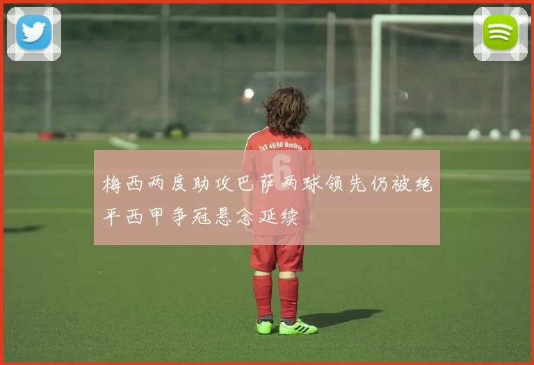 梅西两度助攻巴萨两球领先仍被绝平西甲争冠悬念延续