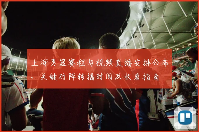 上海男篮赛程与视频直播安排公布，关键对阵转播时间及收看指南