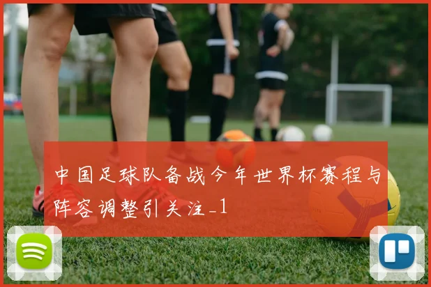 中国足球队备战今年世界杯赛程与阵容调整引关注_1
