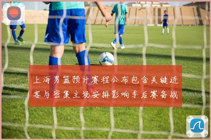 上海男篮预计赛程公布包含关键连客与密集主场安排影响季后赛备战