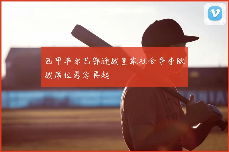 西甲毕尔巴鄂迎战皇家社会争夺欧战席位悬念再起