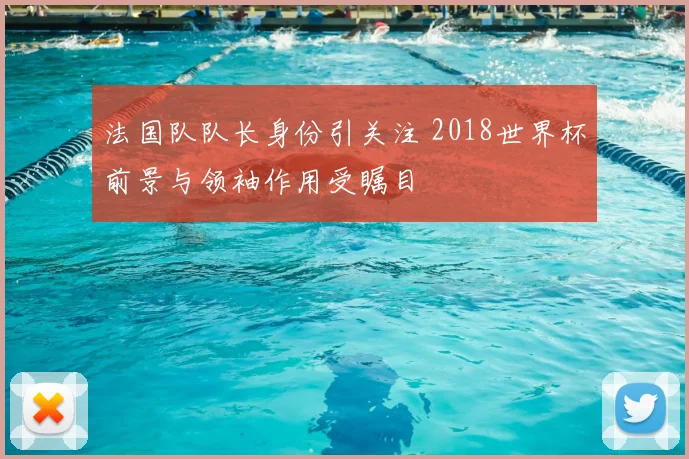 法国队队长身份引关注 2018世界杯前景与领袖作用受瞩目