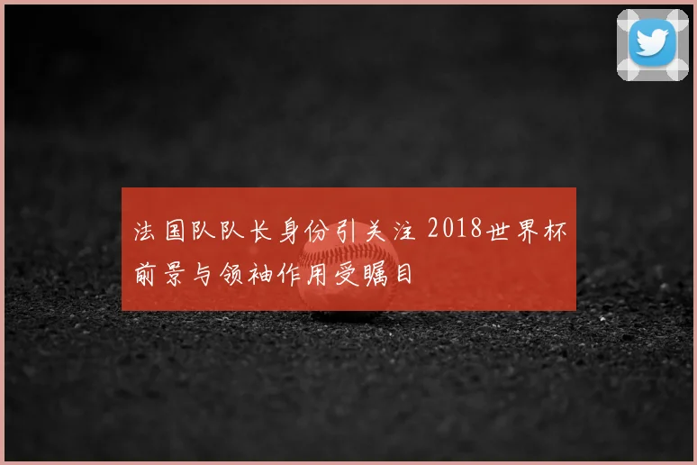 法国队队长身份引关注 2018世界杯前景与领袖作用受瞩目