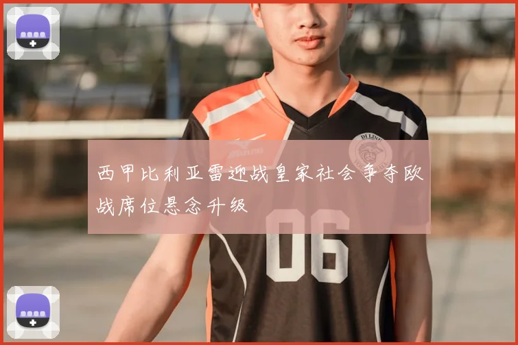 西甲比利亚雷迎战皇家社会争夺欧战席位悬念升级