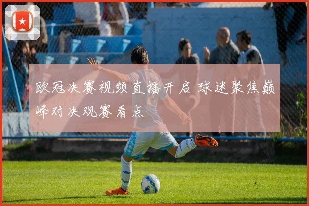 欧冠决赛视频直播开启 球迷聚焦巅峰对决观赛看点