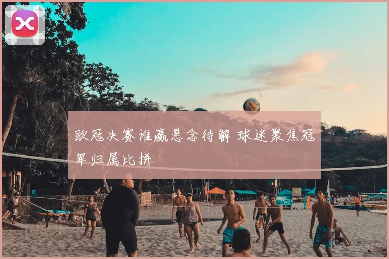 欧冠决赛谁赢悬念待解 球迷聚焦冠军归属比拼